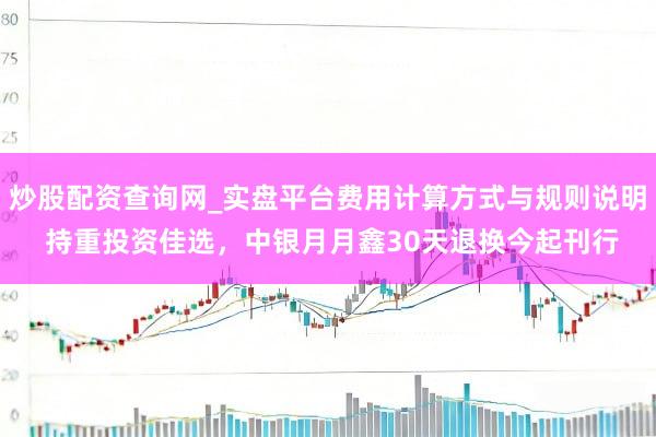 炒股配资查询网_实盘平台费用计算方式与规则说明 持重投资佳选，中银月月鑫30天退换今起刊行