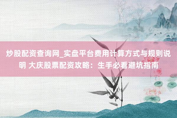 炒股配资查询网_实盘平台费用计算方式与规则说明 大庆股票配资攻略：生手必看避坑指南