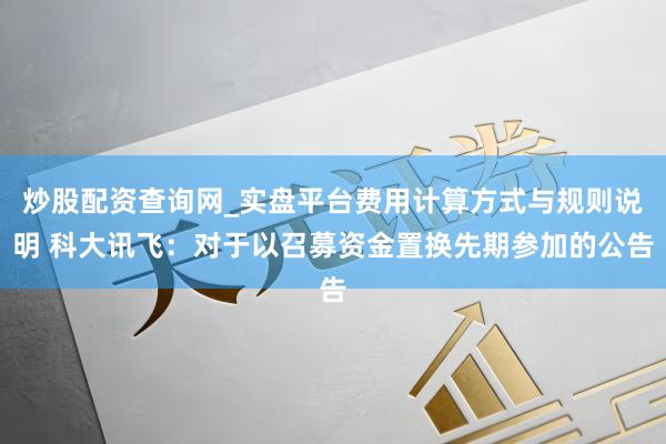 炒股配资查询网_实盘平台费用计算方式与规则说明 科大讯飞：对于以召募资金置换先期参加的公告