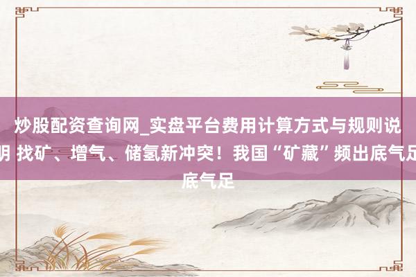 炒股配资查询网_实盘平台费用计算方式与规则说明 找矿、增气、储氢新冲突！我国“矿藏”频出底气足