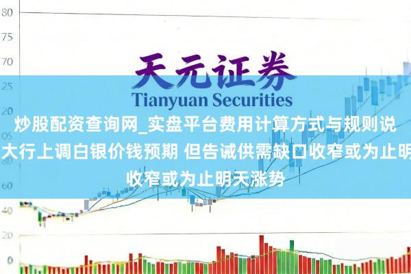 炒股配资查询网_实盘平台费用计算方式与规则说明 海外大行上调白银价钱预期 但告诫供需缺口收窄或为止明天涨势