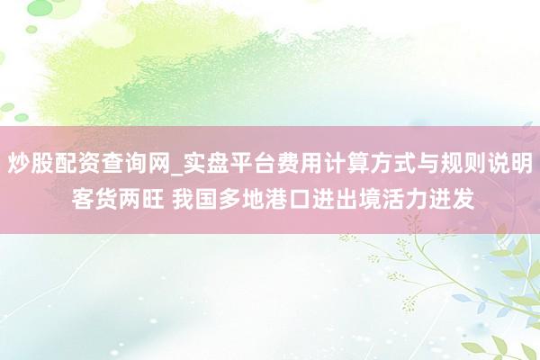 炒股配资查询网_实盘平台费用计算方式与规则说明 客货两旺 我国多地港口进出境活力迸发