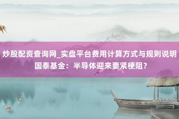 炒股配资查询网_实盘平台费用计算方式与规则说明 国泰基金：半导体迎来要紧梗阻？