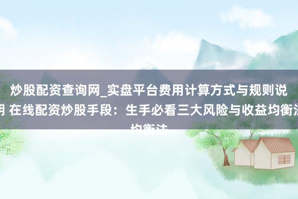 炒股配资查询网_实盘平台费用计算方式与规则说明 在线配资炒股手段：生手必看三大风险与收益均衡法