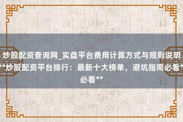 炒股配资查询网_实盘平台费用计算方式与规则说明 **炒股配资平台排行：最新十大榜单，避坑指南必看**